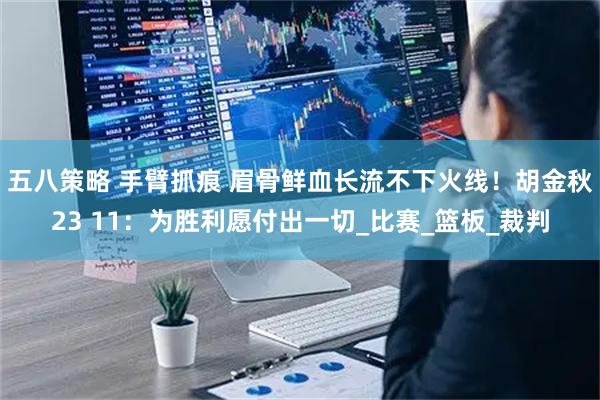 五八策略 手臂抓痕 眉骨鲜血长流不下火线！胡金秋23 11：为胜利愿付出一切_比赛_篮板_裁判