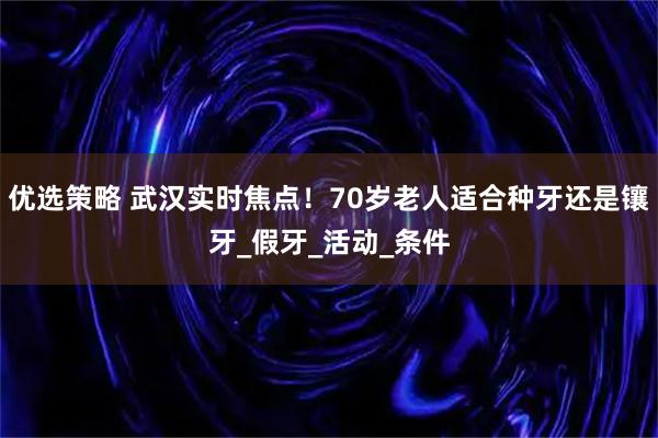 优选策略 武汉实时焦点！70岁老人适合种牙还是镶牙_假牙_活动_条件