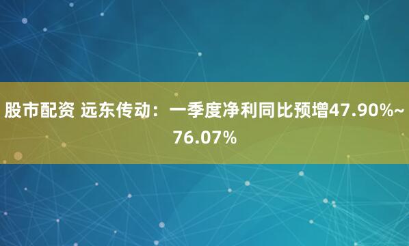 股市配资 远东传动：一季度净利同比预增47.90%~76.07%