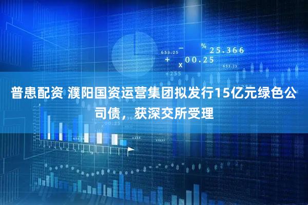 普患配资 濮阳国资运营集团拟发行15亿元绿色公司债，获深交所受理