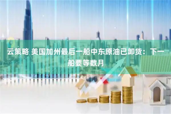 云策略 美国加州最后一船中东原油已卸货：下一船要等数月