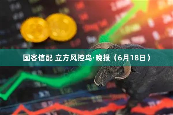 国客信配 立方风控鸟·晚报（6月18日）