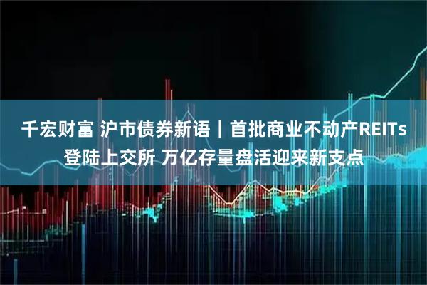千宏财富 沪市债券新语｜首批商业不动产REITs登陆上交所 万亿存量盘活迎来新支点