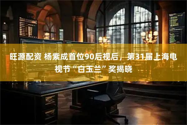 旺源配资 杨紫成首位90后视后，第31届上海电视节“白玉兰”奖揭晓