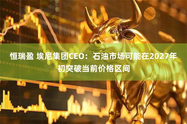 恒瑞盈 埃尼集团CEO：石油市场可能在2027年初突破当前价格区间