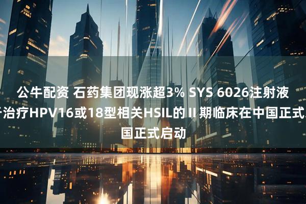 公牛配资 石药集团现涨超3% SYS 6026注射液用于治疗HPV16或18型相关HSIL的Ⅱ期临床在中国正式启动