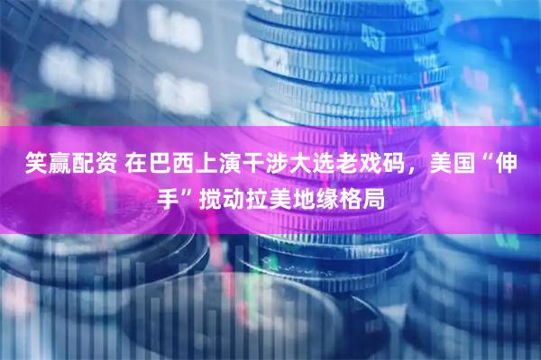 笑赢配资 在巴西上演干涉大选老戏码，美国“伸手”搅动拉美地缘格局