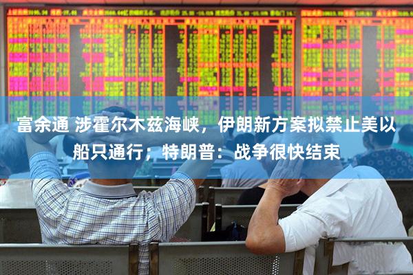 富余通 涉霍尔木兹海峡，伊朗新方案拟禁止美以船只通行；特朗普：战争很快结束