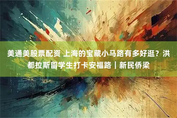 美通美股票配资 上海的宝藏小马路有多好逛？洪都拉斯留学生打卡安福路｜新民侨梁