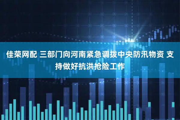 佳荣网配 三部门向河南紧急调拨中央防汛物资 支持做好抗洪抢险工作